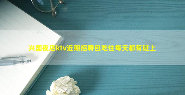 兴国夜店ktv近期招聘包吃住每天都有班上